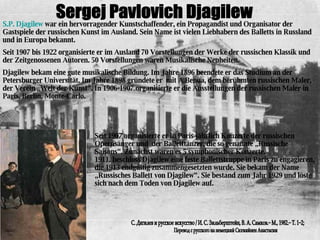 Sergej Pavlovich Djagilew S.P. Djagilew  war ein hervorragender Kunstschaffender, ein Propagandist und Organisator der Gastspiele der russischen Kunst im Ausland. Sein Name ist vielen Liebhabern des Balletts in Russland und in Europa bekannt. Seit 1907 bis 1922 organisierte er im Ausland 70 Vorstellungen der Werke der russischen Klassik und der Zeitgenossenen Autoren. 50 Vorstellungen waren Musikalische Neuheiten. Djagilew bekam eine gute musikalische Bildung. Im Jahre 1896 beendete er das Studium an der Petersburger Universität. Im Jahre 1898 gründete er  mit A.Benua, dem berühmten russischen Maler, der Verein „Welt der Kunst“. In 1906-1907 organisierte er die Ausstellungen der russischen Maler in Paris, Berlin, Monte-Carlo. Перевод с русского на немецкий Сюгияйнен Анастасии С. Дягилев и русское искусство / И. С. Зильберштейн, В. А. Самков.− М., 1982.− Т. 1−2;  Seit 1907 organisierte er in Paris jährlich Konzerte der russischen Opernsänger und  der Balletttänzer, die so genannte „Russische Saisons“. Zunächst waren es 5 symphonischer Konzerte. 1911. beschloss Djagilew eine feste Ballettstruppe in Paris zu engagieren, die 1913 endgültig zusammengesetzten wurde. Sie bekam der Name „Russisches Ballett von Djagilew“. Sie bestand zum Jahr 1929 und löste sich nach dem Toden von Djagilew auf. 