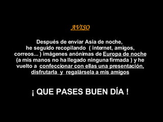 AVISO Después de enviar Asia de noche,  he seguido recopilando  ( internet, amigos, correos... )   imágenes anónimas de  Europa de noche  (a mis manos no ha llegado ninguna firmada ) y he vuelto a  confeccionar con ellas una presentación, disfrutarla  y   regalársela a mis amigos ¡ QUE PASES BUEN DÍA ! 