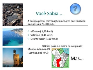 Você Sabia... A Europa possui micronações menores que Cariacica que possui 279,98 km2? Mônaco ( 1,95 km2) Vaticano (0,44 km2) Liechtenstein ( 160 km2) O Brasil possui o maior município do  Mundo- Altamira-PA (159.695,938 km2) Mas... 