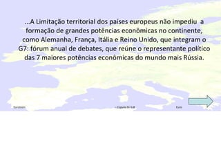 ...A Limitação territorial dos países europeus não impediu  a formação de grandes potências econômicas no continente, como Alemanha, França, Itália e Reino Unido, que integram o G7: fórum anual de debates, que reúne o representante político das 7 maiores potências econômicas do mundo mais Rússia. Eurotrem  – Cúpula do G-8  Euro 