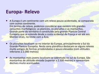 Europa- Relevo A Europa é um continente com um relevo pouco acidentado, se comparada com outros continente. Em termos de relevo, podemos considerar que existem três grandes conjuntos morfológicos: as planícies, os planaltos e as montanhas. Grande parte do território é constituído pela grande Planície Central Européia que se estende desde a costa ocidental da França e vai até aos Montes Urais, no limite com a Ásia. Os planaltos localizam-se no interior da Europa, principalmente a Sul da Grande Planície Européia. Nesta zona planáltica destacam-se alguns relevos muito antigos de formas arredondadas e pouco elevados (com altitudes inferiores a 2.000 metros) As montanhas mais jovens localizam-se sobretudo no sul da Europa. São montanhas de altitude elevada (superior a 2.500 metros) e apresentam declives muito acentuados.   