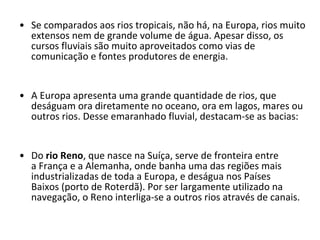 Se comparados aos rios tropicais, não há, na Europa, rios muito extensos nem de grande volume de água. Apesar disso, os cursos fluviais são muito aproveitados como vias de comunicação e fontes produtores de energia. A Europa apresenta uma grande quantidade de rios, que deságuam ora diretamente no oceano, ora em lagos, mares ou outros rios. Desse emaranhado fluvial, destacam-se as bacias: Do  rio Reno , que nasce na Suíça, serve de fronteira entre a França e a Alemanha, onde banha uma das regiões mais industrializadas de toda a Europa, e deságua nos Países Baixos (porto de Roterdã). Por ser largamente utilizado na navegação, o Reno interliga-se a outros rios através de canais. 