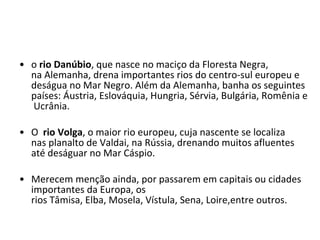 o  rio Danúbio , que nasce no maciço da Floresta Negra, na Alemanha, drena importantes rios do centro-sul europeu e deságua no Mar Negro. Além da Alemanha, banha os seguintes países: Áustria, Eslováquia, Hungria, Sérvia, Bulgária, Romênia e Ucrânia. O   rio Volga , o maior rio europeu, cuja nascente se localiza nas planalto de Valdai, na Rússia, drenando muitos afluentes até deságuar no Mar Cáspio. Merecem menção ainda, por passarem em capitais ou cidades importantes da Europa, os rios Tâmisa, Elba, Mosela, Vístula, Sena, Loire,entre outros. 