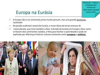 Europa na Eurásia A Europa não é um continente,como muitos pensam, mas uma grande  península.  Localizada  Na porção ocidental ( oeste) da Eurásia, o maior bloco de terras emersas de nosso planeta, que inclui também a Ásia. A divisão da Eurásia em Europa e Ásia, como se fossem dois continentes isolados, é feita para facilitar o aprendizado e pode ser explicada por diferenças histórico-culturais existentes entre  europeus  e  asiáticos  Península – Palavra  composta dos termos em latim  paene  (quase) insula  ( ilha)  