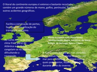 O litoral do continente europeu é extenso e bastante recortado, contém um grande números de mares, golfos, penínsulas, fiordes e outros acidentes geográficos. Facilita a construção de portos, favorecendo a utilização do transporte marítimo. Ao norte, em razão dos clima frios, parte do Atlântico e do Ártico congelam-se no inverno, dificultando a navegação. A Rússia é um dos países mais afetados pelas baixas temperaturas as saídas por mar para o Atlântico. As únicas com as quais pode contar, ficam congeladas durante parte do inverno. Mares europeus mais importantes: Mediterrâneo, Negro, Adriático, do Norte, Báltico, da Noruega, Egeu e Cáspio. 