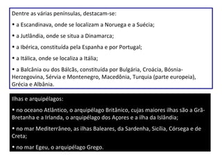 Dentre as várias penínsulas, destacam-se: a Escandinava, onde se localizam a Noruega e a Suécia; a Jutlândia, onde se situa a Dinamarca; a Ibérica, constituída pela Espanha e por Portugal; a Itálica, onde se localiza a Itália; a Balcânia ou dos Bálcãs, constituída por Bulgária, Croácia, Bósnia-Herzegovina, Sérvia e Montenegro, Macedônia, Turquia (parte europeia), Grécia e Albânia. Ilhas e arquipélagos: no oceano Atlântico, o arquipélago Britânico, cujas maiores ilhas são a Grã-Bretanha e a Irlanda, o arquipélago dos Açores e a ilha da Islândia; no mar Mediterrâneo, as ilhas Baleares, da Sardenha, Sicília, Córsega e de Creta; no mar Egeu, o arquipélago Grego. 
