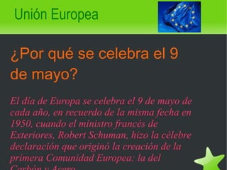 Unión Europea ¿Por qué se celebra el 9 de mayo? El día de Europa se celebra el 9 de mayo de cada año, en recuerdo de la misma fecha en 1950, cuando el ministro francés de Exteriores, Robert Schuman, hizo la célebre declaración que originó la creación de la primera Comunidad Europea: la del Carbón y Acero.   