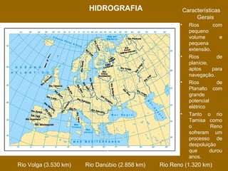 HIDROGRAFIA

Características
Gerais
•

•

•

•

Principais Bacias
Rio Volga (3.530 km)

Rio Danúbio (2.858 km)

Rios
com
pequeno
volume
e
pequena
extensão.
Rios
de
planície,
aptos
para
navegação.
Rios
de
Planalto com
grande
potencial
elétrico
Tanto o rio
Tamisa como
o
Reno
sofreram um
processo de
despoluição
que
durou
anos.

Rio Reno (1.320 km)

 