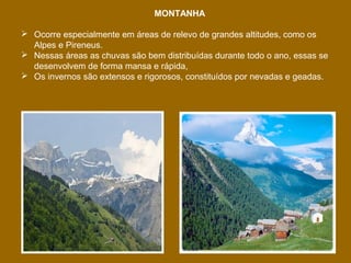 MONTANHA
 Ocorre especialmente em áreas de relevo de grandes altitudes, como os
Alpes e Pireneus.
 Nessas áreas as chuvas são bem distribuídas durante todo o ano, essas se
desenvolvem de forma mansa e rápida,
 Os invernos são extensos e rigorosos, constituídos por nevadas e geadas.

 