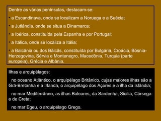 Dentre as várias penínsulas, destacam-se:
• a Escandinava, onde se localizam a Noruega e a Suécia;
• a Jutlândia, onde se situa a Dinamarca;
• a Ibérica, constituída pela Espanha e por Portugal;
• a Itálica, onde se localiza a Itália;
• a Balcânia ou dos Bálcãs, constituída por Bulgária, Croácia, BósniaHerzegovina, Sérvia e Montenegro, Macedônia, Turquia (parte
europeia), Grécia e Albânia.
Ilhas e arquipélagos:
• no oceano Atlântico, o arquipélago Britânico, cujas maiores ilhas são a
Grã-Bretanha e a Irlanda, o arquipélago dos Açores e a ilha da Islândia;
• no mar Mediterrâneo, as ilhas Baleares, da Sardenha, Sicília, Córsega
e de Creta;
• no mar Egeu, o arquipélago Grego.

 