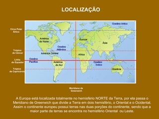 LOCALIZAÇÃO

Circo Polar
Ártico

Trópico
de Câncer
Linha
do Equador
Trópico
de Capricórnio

Meridiano de
Greenwich

A Europa está localizada totalmente no hemisfério NORTE da Terra, por ela passa o
Meridiano de Greenwich que divide a Terra em dois hemisfério, o Oriental e o Ocidental.
Assim o continente europeu possui terras nas duas porções do continente, sendo que a
maior parte de terras se encontra no hemisfério Oriental ou Leste.

 