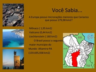 Você Sabia...
A Europa possui micronações menores que Cariacica
que possui 279,98 km2?
Mônaco ( 1,95 km2)
Vaticano (0,44 km2)
Liechtenstein ( 160 km2)
O Brasil possui o segundo
maior município do
Mundo- Altamira-PA
(159.695,938 km2)

 
