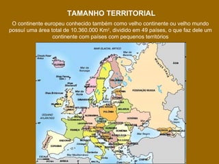 TAMANHO TERRITORIAL
O continente europeu conhecido também como velho continente ou velho mundo
possuí uma área total de 10.360.000 Km2, dividido em 49 países, o que faz dele um
continente com países com pequenos territórios

 