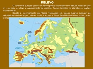 RELEVO
O continente europeu possui um relevo pouco acidentado com altitude média de 340
m , ou seja, o relevo é predominante de planície. Temos também os planaltos e regiões
montanhosas.
Devido a movimentação da Placas Tectônicas em alguns lugares surgiram as
cordilheiras como os Alpes, Montes Urais, Cáucaso e Alpes Escandinavos entre outros, e em
outras o afundamento do relevo, produzindo as depressões.

 