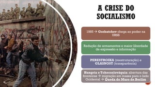 A CRISE DO
SOCIALISMO
1985 → Gorbatchev chega ao poder na
URSS
Redução de armamentos e maior liberdade
de expressão e informação
PERESTROIKA (reestruturação) e
GLASNOST (transparência)
Hungria e Tchecoslováquia: abertura das
fronteiras → migração em massa para o lado
Ocidental → Queda do Muro de Berlim
 