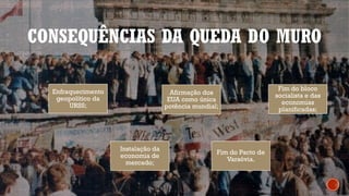 CONSEQUÊNCIAS DA QUEDA DO MURO
Enfraquecimento
geopolítico da
URSS;
Afirmação dos
EUA como única
potência mundial;
Fim do bloco
socialista e das
economias
planificadas;
Instalação da
economia de
mercado;
Fim do Pacto de
Varsóvia.
 