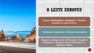 O LESTE EUROPEU
Europa Ocidental e Oriental → divisão
surgida no pós Guerra.
Ocidental Capitalista x Oriental Socialista
Objeto de disputa até 1918 entre o Império
Austríaco, o Império Turco-Otomano e o
Império Russo.
 