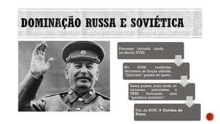 DOMINAÇÃO RUSSA E SOVIÉTICA
Processo iniciado ainda
no século XVIII;
Na SGM, conforme
derrotava as forças alemãs,
“libertava” países do Leste;
Esses países, mais tarde, se
tornaram submissos a
URSS, formando uma
“periferia soviética”;
Fim da SGM → Cortina de
Ferro;
 