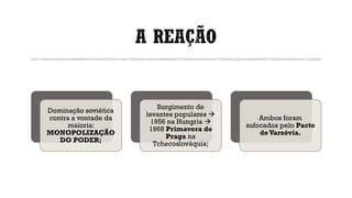 A REAÇÃO
Dominação soviética
contra a vontade da
maioria:
MONOPOLIZAÇÃO
DO PODER;
Surgimento de
levantes populares →
1956 na Hungria →
1968 Primavera de
Praga na
Tchecoslováquia;
Ambos foram
sufocados pelo Pacto
deVarsóvia.
 