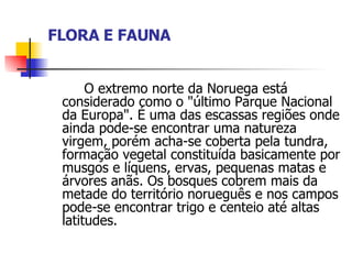 FLORA E FAUNA O extremo norte da Noruega está considerado como o "último Parque Nacional da Europa". É uma das escassas regiões onde ainda pode-se encontrar uma natureza virgem, porém acha-se coberta pela tundra, formação vegetal constituída basicamente por musgos e líquens, ervas, pequenas matas e árvores anãs. Os bosques cobrem mais da metade do território norueguês e nos campos pode-se encontrar trigo e centeio até altas latitudes. 