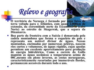 Relevo e geografia O território da Noruega é formado por uma faixa de terra voltada para o Atlântico, com quase 2.000km de extensão, da extremidade norte da Escandinávia (cabo Norte) ao estreito de Skagerrak, que a separa da Dinamarca.  Boa parte da fronteira com a Suécia é demarcada pela cadeia montanhosa que forma o esqueleto do país e representa um notável divisor de águas. Nessas montanhas, encimadas por numerosas geleiras, nascem rios curtos e volumosos, de águas rápidas, cujas quedas permitem um excelente aproveitamento para produção de energia hidrelétrica. Como a correte do Golfo mantém as águas oceânicas a temperaturas acima de 00C,mesmo em pleno inverno, as costas norueguesas, caracteristicamente recortadas por inumeráveis fiordes, permanecem acessíveis durante todo o ano.      