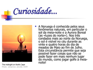 Curiosidade... A Noruega é conhecida pelos seus fenômenos naturais, em particular o sol da meia-noite e a Aurora Boreal (as «luzes do norte»). Nos três condados mais ao norte da Noruega, o sol é visível no céu durante as vinte e quatro horas do dia de meados de Maio ao fim de Julho. Esta circunstância permite que seja possível fazer coisas que não se pode fazer em mais nenhum lugar do mundo, como jogar golfe à meia-noite!   
