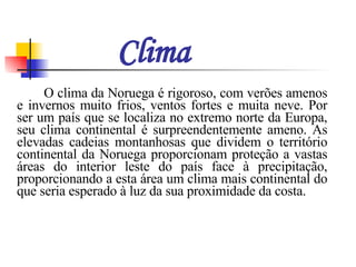 Clima   O clima da Noruega é rigoroso, com verões amenos e invernos muito frios, ventos fortes e muita neve. Por ser um país que se localiza no extremo norte da Europa, seu clima continental é surpreendentemente ameno. As elevadas cadeias montanhosas que dividem o território continental da Noruega proporcionam proteção a vastas áreas do interior leste do país face à precipitação, proporcionando a esta área um clima mais continental do que seria esperado à luz da sua proximidade da costa.  