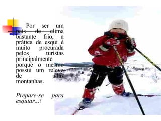 Por ser um país de clima bastante frio, a prática de esqui é muito procurada pelos turistas principalmente porque o mesmo possui um relevo de altas montanhas.  Prepare-se para esquiar...! 
