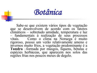 Botânica Sabe-se que existem vários tipos de vegetação que se desenvolvem de acordo com os fatores climáticos – sobretudo umidade, temperatura e luz – fundamentais à realização de seus processos vitais.  Como o clima na Noruega é muito rigoroso, possui um verão relativamente ameno e invernos muito frios, a vegetação predominante é a  Tundra  –formada por musgos, líquens, bétulas e espécies herbáceas, que aparecem nos solos das regiões frias nos poucos meses de degelo.  