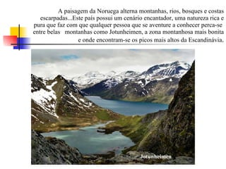 A paisagem da Noruega alterna montanhas, rios, bosques e costas escarpadas...Este país possui um cenário encantador, uma natureza rica e pura que faz com que qualquer pessoa que se aventure a conhecer perca-se  entre belas  montanhas como Jotunheimen, a zona montanhosa mais bonita e onde encontram-se os picos mais altos da Escandinávia . Jotunheimen 