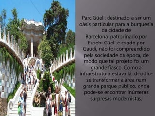 Parc Güell: destinado a ser um
oásis particular para a burguesia
da cidade de
Barcelona, patrocinado por
Eusebi Güell e criado por
Gaudí, não foi compreendido
pela sociedade da época, de
modo que tal projeto foi um
grande fiasco. Como a
infraestrutura estava lá, decidiu-
se transformar a área num
grande parque público, onde
pode-se encontrar inúmeras
surpresas modernistas.
 