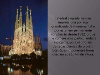 Catedral Sagrada Família:
impressiona por sua
grandiosidade monumental e
por estar em permanente
construção desde 1882, o que
lhe confere uma particularidade
intrigante, pois não foram
deixadas plantas do projeto
total. Suas imponentes torres
chegam aos 107m de altura.
 