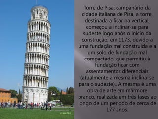 Torre de Pisa: campanário da
cidade italiana de Pisa, a torre,
destinada a ficar na vertical,
começou a inclinar-se para
sudeste logo após o início da
construção, em 1173, devido a
uma fundação mal construída e a
um solo de fundação mal
compactado, que permitiu à
fundação ficar com
assentamentos diferenciais
(atualmente a mesma inclina-se
para o sudeste).. A mesma é uma
obra de arte em mármore
branco, realizada em três fases ao
longo de um período de cerca de
177 anos.
 