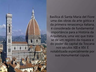 Basílica di Santa Maria del Fiore:
uma das obras da arte gótica e
da primeira renascença italiana,
é considerada de fundamental
importância para a História da
Arquitetura, uma vez que trata-
se de um registro da riqueza e
do poder da capital da Toscana
nos séculos XIII e XIV. É
notabilizada especialmente por
sua monumental cúpula.
 