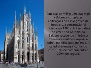 Catedral de Milâo: uma das mais
célebres e complexas
edificações de estilo gótico da
Europa, sua construção foi
iniciada em 1386 sob a iniciativa
do arcebispo Antonio da
Saluzzo recebendo influência
francesa e centro-europeia, e
sofreu modificações até 1965. A
catedral é imensa, contando
com 157m de comprimento e
109m de largura.
 