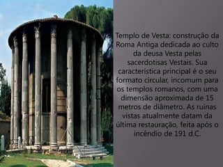 Templo de Vesta: construção da
Roma Antiga dedicada ao culto
da deusa Vesta pelas
sacerdotisas Vestais. Sua
característica principal é o seu
formato circular, incomum para
os templos romanos, com uma
dimensão aproximada de 15
metros de diâmetro. As ruínas
vistas atualmente datam da
última restauração, feita após o
incêndio de 191 d.C.
 