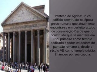 Panteão de Agripa: único
edifício construído na época
greco-romana que atualmente
encontra-se em perfeito estado
de conservação.Desde que foi
construído que se manteve em
uso: primeiro como templo
dedicado a todos os deuses do
panteão romano e, desde o
século VII, como templo cristão.
É famoso por sua cúpula.
 
