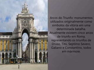 Arcos do Triunfo: monumentos
utilizados originalmente como
símbolos da vitória em uma
determinada batalha.
Atualmente existem cinco arcos
de triunfo em Roma,
representando os triunfos de
Druso, Tito, Septímo Severo,
Galiano e Constantino, todos
em mármore.
 