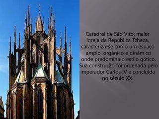 Catedral de São Vito: maior
igreja da República Tcheca,
caracteriza-se como um espaço
amplo, orgânico e dinâmico
onde predomina o estilo gótico.
Sua construção foi ordenada pelo
imperador Carlos IV e concluída
no século XX.
 