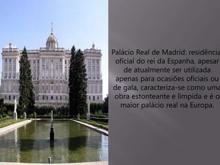 Palácio Real de Madrid: residência
oficial do rei da Espanha, apesar
de atualmente ser utilizada
apenas para ocasiões oficiais ou
de gala, caracteriza-se como uma
obra estonteante e límpida e é o
maior palácio real na Europa.
 