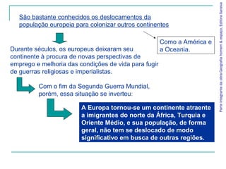 ParteintegrantedaobraGeografiahomem&espaço,EditoraSaraiva
Durante séculos, os europeus deixaram seu
continente à procura de novas perspectivas de
emprego e melhoria das condições de vida para fugir
de guerras religiosas e imperialistas.
A Europa tornou-se um continente atraente
a imigrantes do norte da África, Turquia e
Oriente Médio, e sua população, de forma
geral, não tem se deslocado de modo
significativo em busca de outras regiões.
São bastante conhecidos os deslocamentos da
população europeia para colonizar outros continentes
Como a América e
a Oceania.
Com o fim da Segunda Guerra Mundial,
porém, essa situação se inverteu:
 