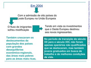 Também cresceram os
deslocamentos da
população dos países
com grandes
desequilíbrios
econômico-regionais,
das áreas mais pobres
para as áreas mais ricas.
ParteintegrantedaobraGeografiahomem&espaço,EditoraSaraiva
Em 2004
Com a admissão de oito países do
Leste Europeu na União Europeia
O fluxo de imigrantes
sofreu modificação
Tendo em vista os investimentos
que o Oeste Europeu destinou
aos novos ingressantes.
No período de transição do século
XX para o século XXI, não foram
apenas operários não qualificados
que se deslocaram, mas também
jovens graduados em busca de
trabalho e de melhores condições
de vida.
 