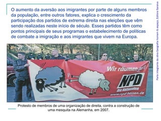 ParteintegrantedaobraGeografiahomem&espaço,EditoraSaraiva
O aumento da aversão aos imigrantes por parte de alguns membros
da população, entre outros fatores, explica o crescimento da
participação dos partidos de extrema direita nas eleições que vêm
sendo realizadas neste início de século. Esses partidos têm como
pontos principais de seus programas o estabelecimento de políticas
de combate a imigração e aos imigrantes que vivem na Europa.
Protesto de membros de uma organização de direita, contra a construção de
uma mesquita na Alemanha, em 2007.
 