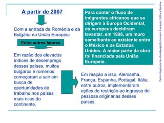 Em reação a isso, Alemanha,
França, Espanha, Portugal, Itália,
entre outros, implementaram
ações de restrição ao ingresso de
pessoas originárias desses
países.
ParteintegrantedaobraGeografiahomem&espaço,EditoraSaraiva
A partir de 2007
Com a entrada da Romênia e da
Bulgária na União Europeia
Em razão dos elevados
índices de desemprego
desses países, muitos
búlgaros e romenos
começaram a sair em
busca de
oportunidades de
trabalho nos países
mais ricos do
continente.
Entre outros fatores
Para conter o fluxo de
imigrantes africanos que se
dirigem à Europa Ocidental,
os europeus decidiram
levantar, em 1998, um muro
semelhante ao existente entre
o México e os Estados
Unidos. A maior parte da obra
foi financiada pela União
Europeia.
 