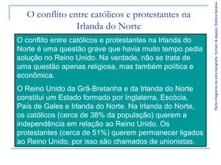 ParteintegrantedaobraGeografiahomem&espaço,EditoraSaraiva
O conflito entre católicos e protestantes na
Irlanda do Norte
O conflito entre católicos e protestantes na Irlanda do
Norte é uma questão grave que havia muito tempo pedia
solução no Reino Unido. Na verdade, não se trata de
uma questão apenas religiosa, mas também política e
econômica.
O Reino Unido da Grã-Bretanha e da Irlanda do Norte
constitui um Estado formado por Inglaterra, Escócia,
País de Gales e Irlanda do Norte. Na Irlanda do Norte,
os católicos (cerca de 38% da população) querem a
independência em relação ao Reino Unido. Os
protestantes (cerca de 51%) querem permanecer ligados
ao Reino Unido, por isso são chamados de unionistas.
 