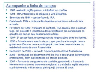 Acompanhe a linha do tempo:
 1969 - exército inglês passou a interferir no conflito.
 1991 - IRA intensificou os ataques a Grã-Bretanha.
 Setembro de 1994 - cessar-fogo do IRA.
 Outubro de 1994 - protestantes também anunciaram o fim da luta
armada.
 Fevereiro de 1996 - voltaram os conflitos, IRA acabou com o cessar-
fogo, em protesto à insistência dos protestantes em condicionar os
acordos de paz ao seu desarmamento total.
 1997- 2º cessar-fogo, recomeçando as negociações entre os líderes.
 1998 – foi selado um acordo de paz, que propôs a formação de um
governo autônomo, com a participação das duas comunidades no
estabelecimento de uma Assembléia.
 Dezembro de 2000 – início do funcionamento dessa Assembléia.
 2005 – conclusão do desarmamento do IRA e dos grupos paramilitares
protestantes, além da libertação de presos políticos.
 2007 – formou-se um governo de coalizão, garantindo a Irlanda do
Norte o retorno a uma autonomia regional, e o exército inglês encerrou
sua intervenção militar nesse país que já durava 38 anos.
ParteintegrantedaobraGeografiahomem&espaço,EditoraSaraiva
 