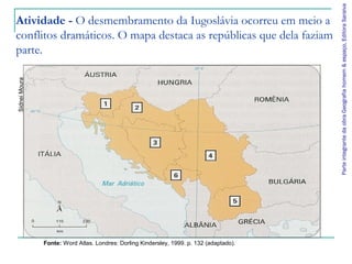 ParteintegrantedaobraGeografiahomem&espaço,EditoraSaraiva
Atividade - O desmembramento da Iugoslávia ocorreu em meio a
conflitos dramáticos. O mapa destaca as repúblicas que dela faziam
parte.
SidneiMoura
Fonte: Word Atlas. Londres: Dorling Kindersley, 1999. p. 132 (adaptado).
 