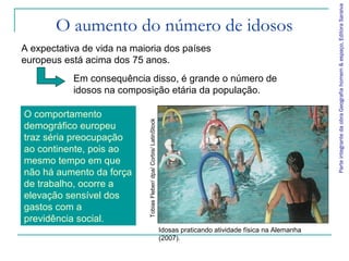 ParteintegrantedaobraGeografiahomem&espaço,EditoraSaraiva
O aumento do número de idosos
A expectativa de vida na maioria dos países
europeus está acima dos 75 anos.
Idosas praticando atividade física na Alemanha
(2007).
TobiasFleber/dpa/Corbis/LatinStock
Em consequência disso, é grande o número de
idosos na composição etária da população.
O comportamento
demográfico europeu
traz séria preocupação
ao continente, pois ao
mesmo tempo em que
não há aumento da força
de trabalho, ocorre a
elevação sensível dos
gastos com a
previdência social.
 