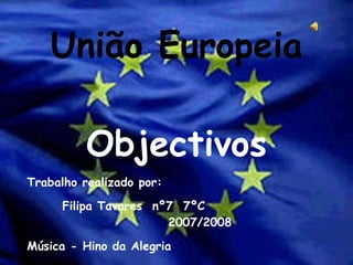 União Europeia Objectivos Trabalho realizado por: Filipa Tavares  nº7  7ºC  2007/2008 Música - Hino da Alegria 