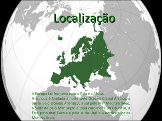 Localização A Europa faz fronteira com a Ásia e a África. A Europa é limitada a norte pelo Oceano Glacial Árctico, a oeste pelo Oceano Atlântico, a sul pelo Mar Mediterrâneo, a Sudeste pelo Mar negro e pela cordilheira do Cáucaso, a Este pelo mar Cáspio e pelo o rio Ural e a nordeste pelos Montes Urais. 